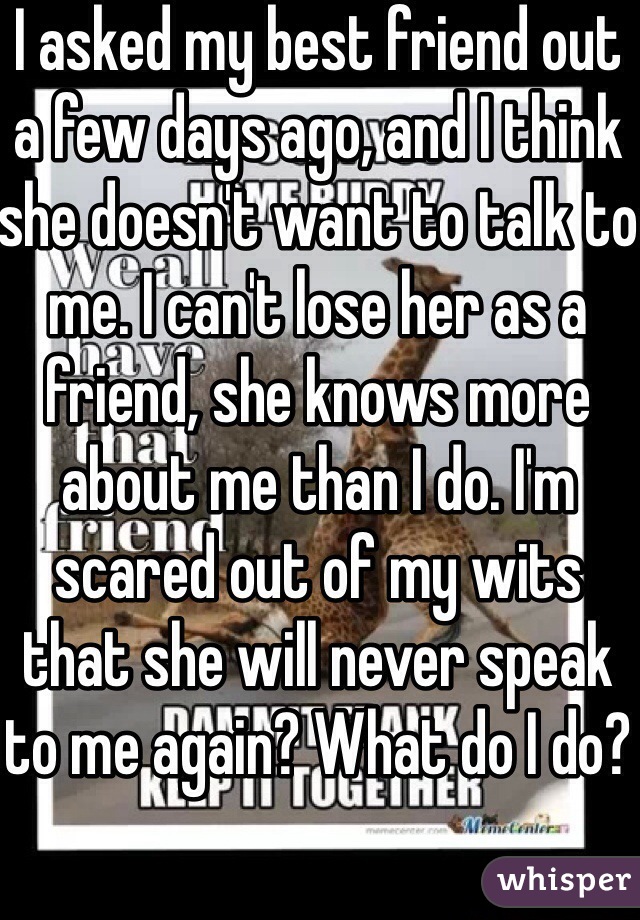 I asked my best friend out a few days ago, and I think she doesn't want to talk to me. I can't lose her as a friend, she knows more about me than I do. I'm scared out of my wits that she will never speak to me again? What do I do?