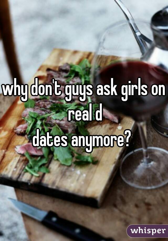 why don't guys ask girls on real d
dates anymore? 