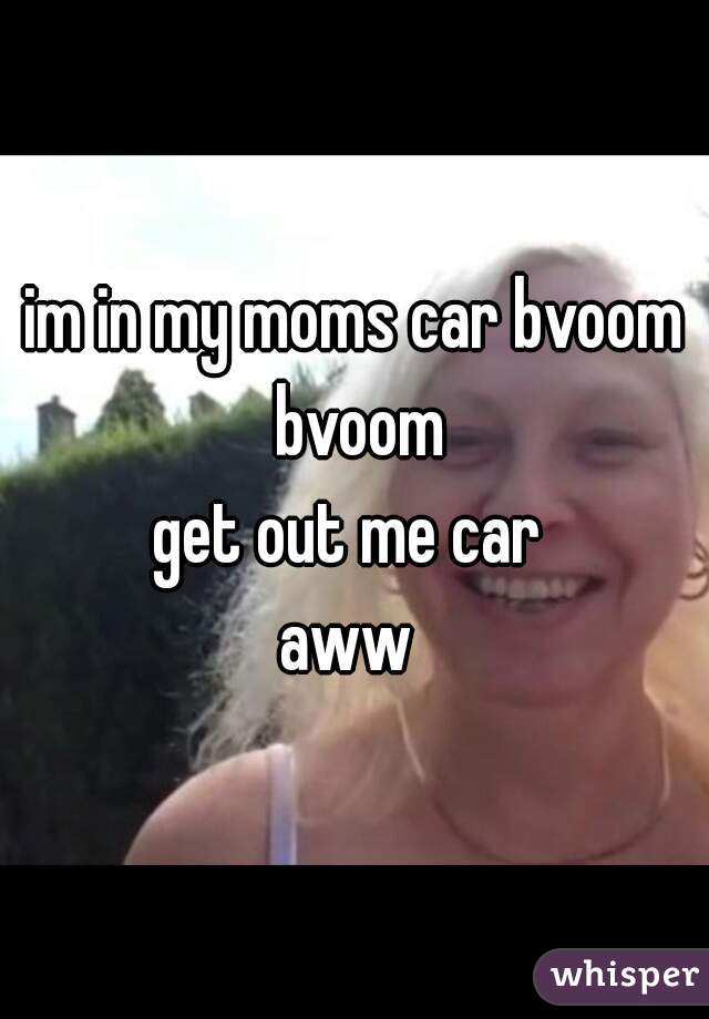 im in my moms car bvoom bvoom

get out me car 

aww 