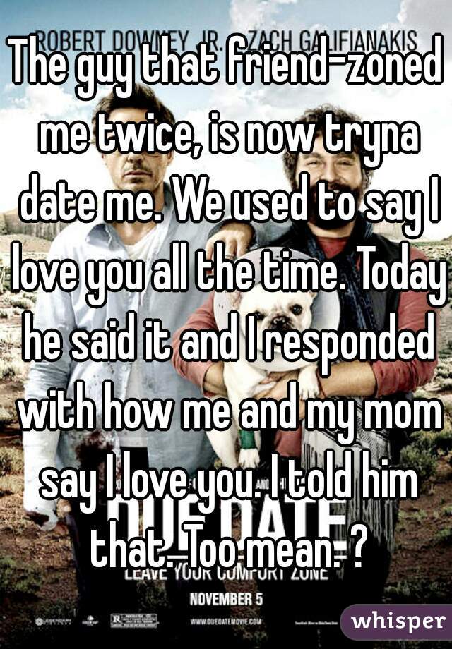 The guy that friend-zoned me twice, is now tryna date me. We used to say I love you all the time. Today he said it and I responded with how me and my mom say I love you. I told him that. Too mean. ?