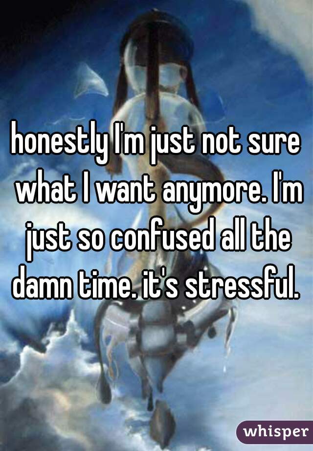 honestly I'm just not sure what I want anymore. I'm just so confused all the damn time. it's stressful. 