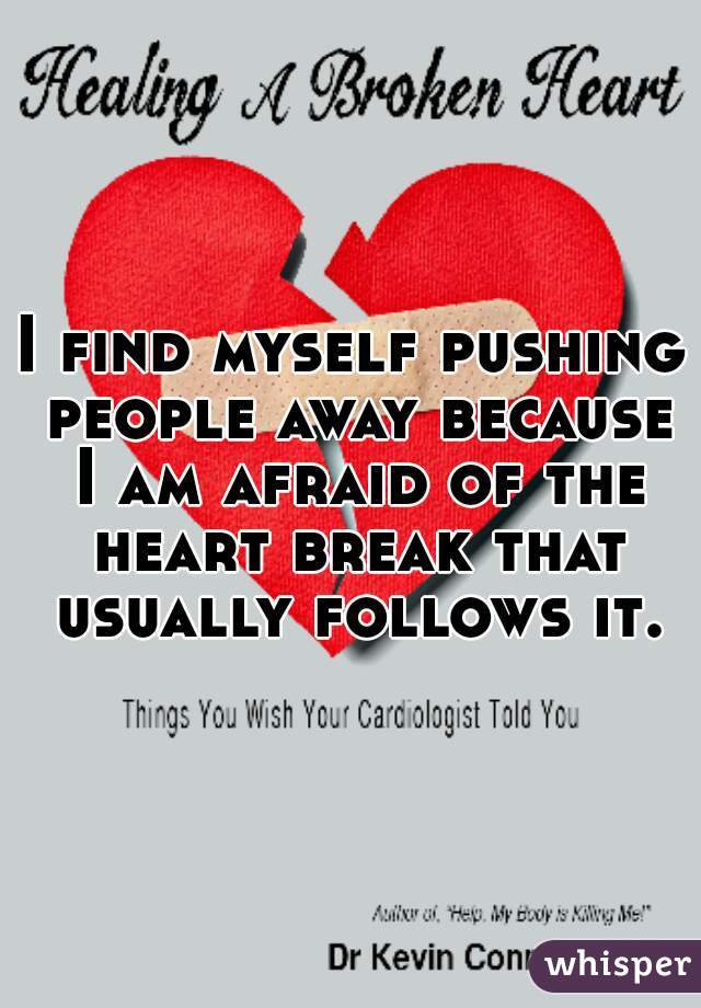 I find myself pushing people away because I am afraid of the heart break that usually follows it.