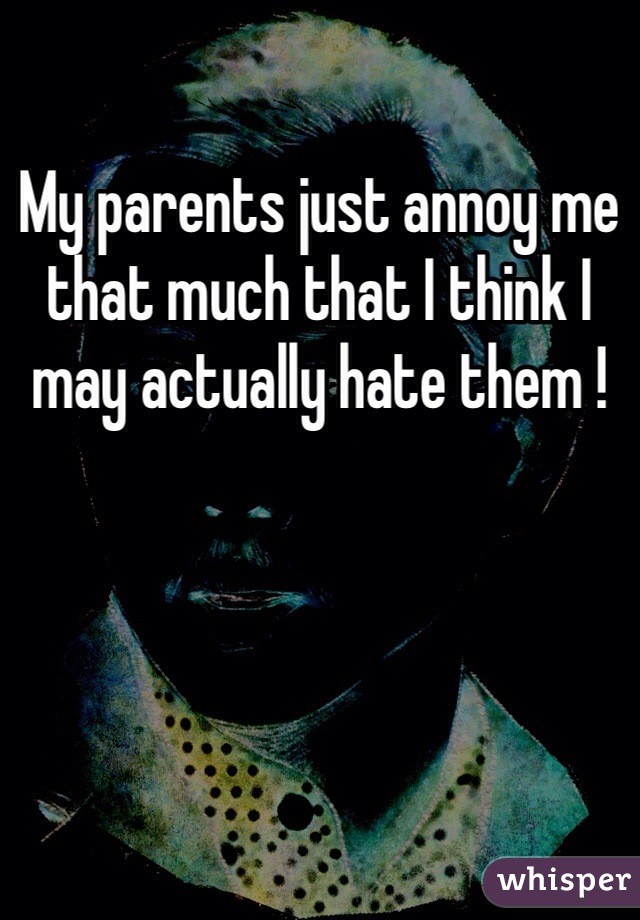 My parents just annoy me that much that I think I may actually hate them ! 