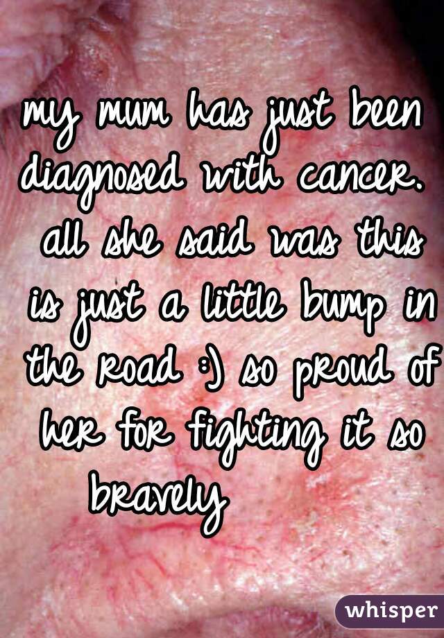 my mum has just been diagnosed with cancer.  all she said was this is just a little bump in the road :) so proud of her for fighting it so bravely       