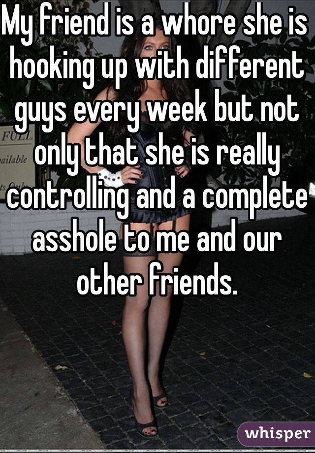 My friend is a whore she is hooking up with different guys every week but not only that she is really controlling and a complete asshole to me and our other friends.