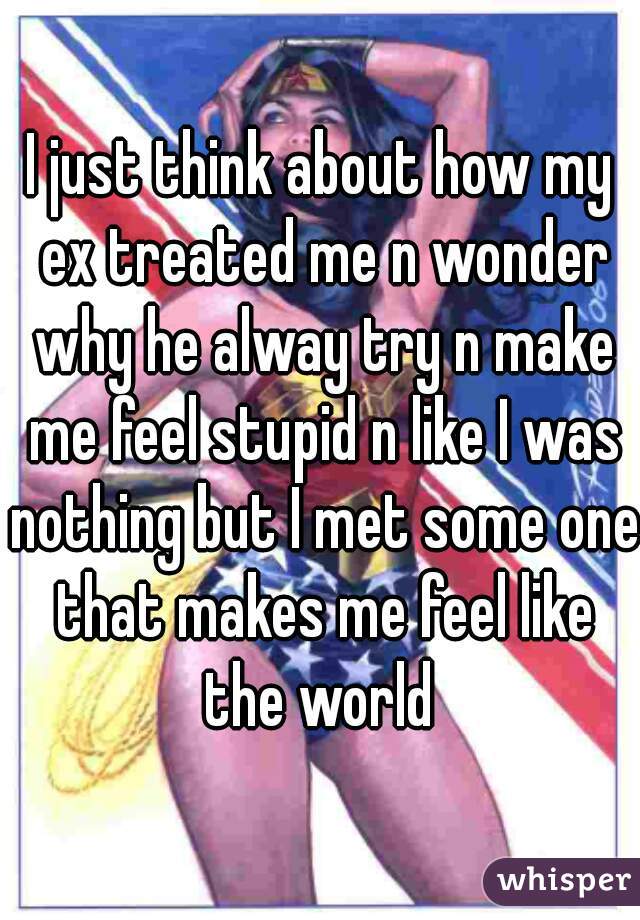 I just think about how my ex treated me n wonder why he alway try n make me feel stupid n like I was nothing but I met some one that makes me feel like the world 