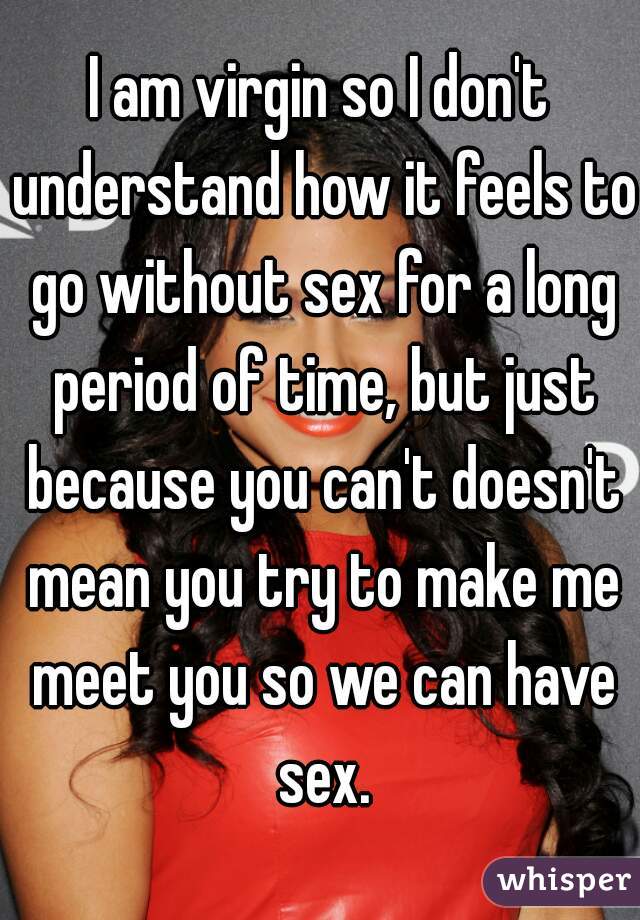 I am virgin so I don't understand how it feels to go without sex for a long period of time, but just because you can't doesn't mean you try to make me meet you so we can have sex.