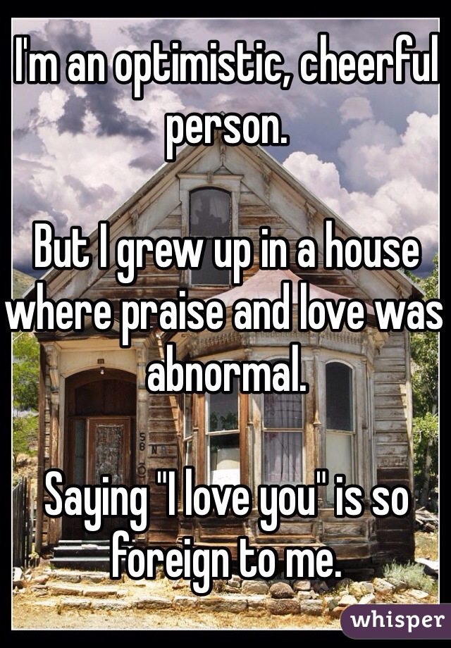 I'm an optimistic, cheerful person.

But I grew up in a house where praise and love was abnormal.

Saying "I love you" is so foreign to me.