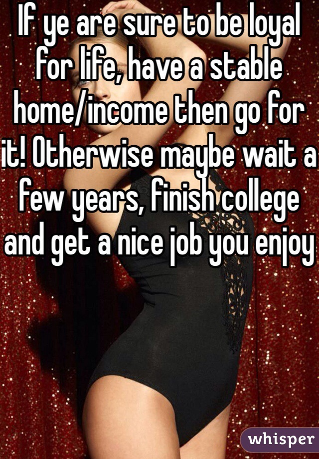 If ye are sure to be loyal for life, have a stable home/income then go for it! Otherwise maybe wait a few years, finish college and get a nice job you enjoy