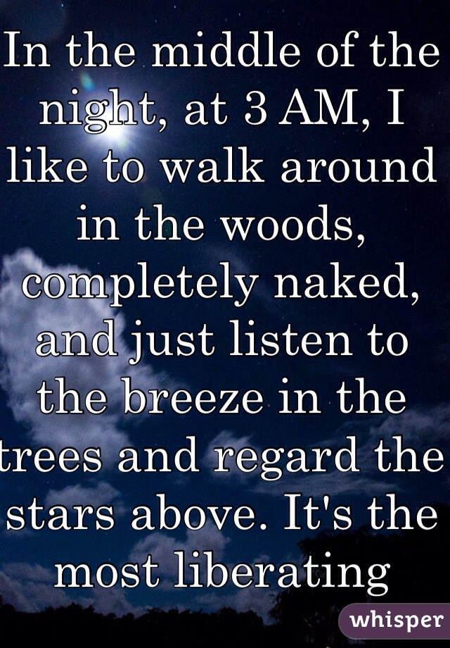 In the middle of the night, at 3 AM, I like to walk around in the woods, completely naked, and just listen to the breeze in the trees and regard the stars above. It's the most liberating feeling in the world. It's the only time I truly feel in touch with nature and who I am.