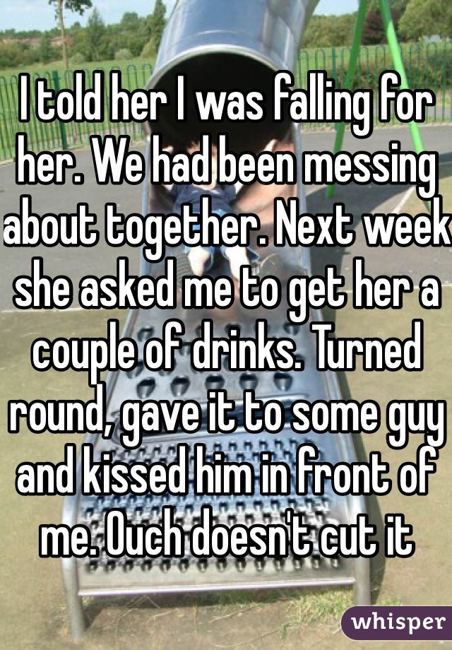 I told her I was falling for her. We had been messing about together. Next week she asked me to get her a couple of drinks. Turned round, gave it to some guy and kissed him in front of me. Ouch doesn't cut it 