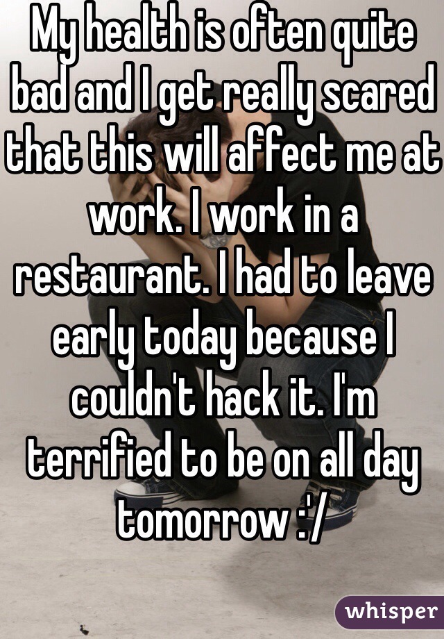 My health is often quite bad and I get really scared that this will affect me at work. I work in a restaurant. I had to leave early today because I couldn't hack it. I'm terrified to be on all day tomorrow :'/