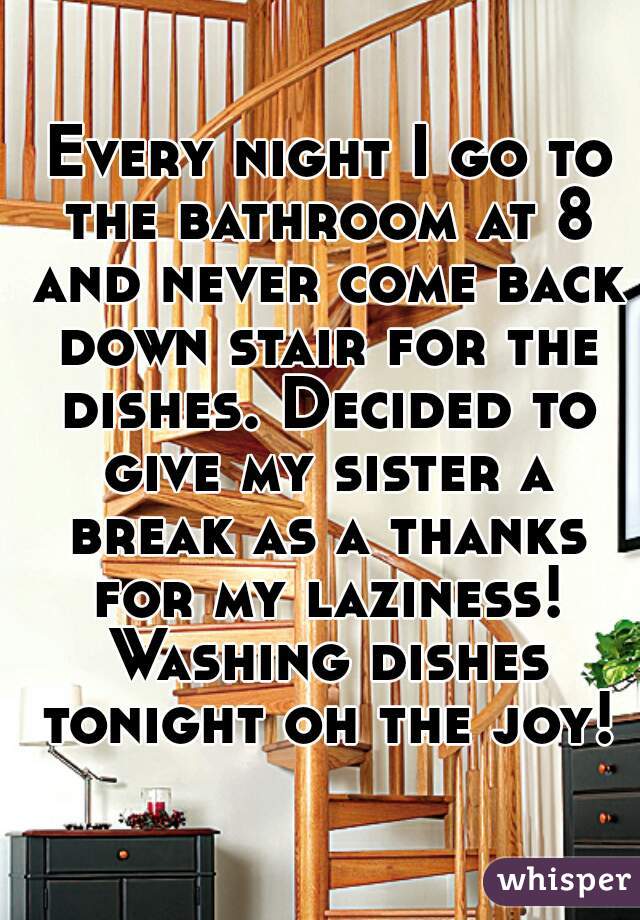  Every night I go to the bathroom at 8 and never come back down stair for the dishes. Decided to give my sister a break as a thanks for my laziness! Washing dishes tonight oh the joy!