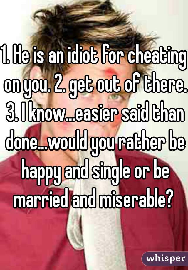 1. He is an idiot for cheating on you. 2. get out of there. 3. I know...easier said than done...would you rather be happy and single or be married and miserable? 