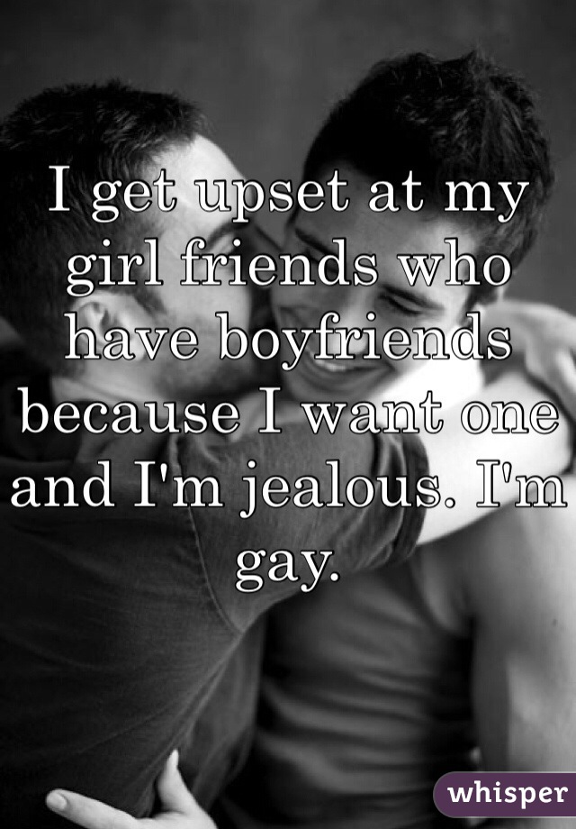 I get upset at my girl friends who have boyfriends because I want one and I'm jealous. I'm gay. 