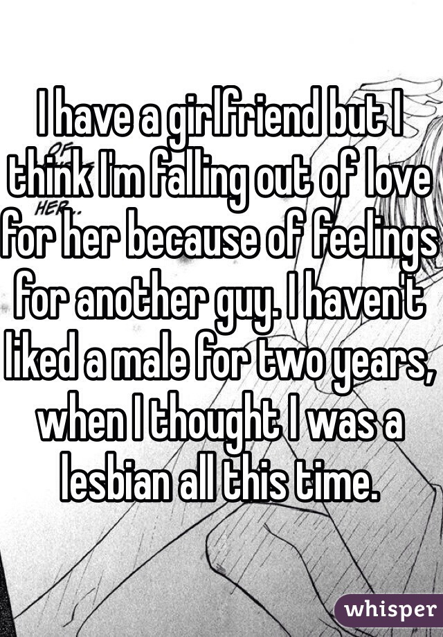 I have a girlfriend but I think I'm falling out of love for her because of feelings for another guy. I haven't liked a male for two years, when I thought I was a lesbian all this time.