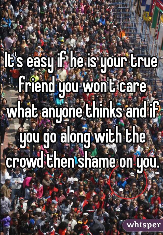 It's easy if he is your true friend you won't care what anyone thinks and if you go along with the crowd then shame on you.