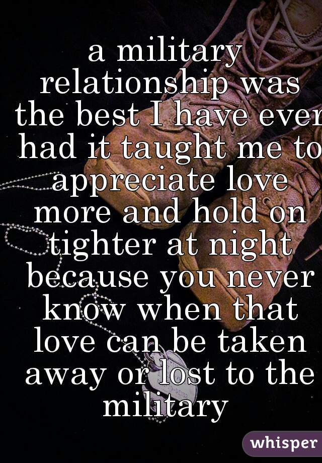 a military relationship was the best I have ever had it taught me to appreciate love more and hold on tighter at night because you never know when that love can be taken away or lost to the military 