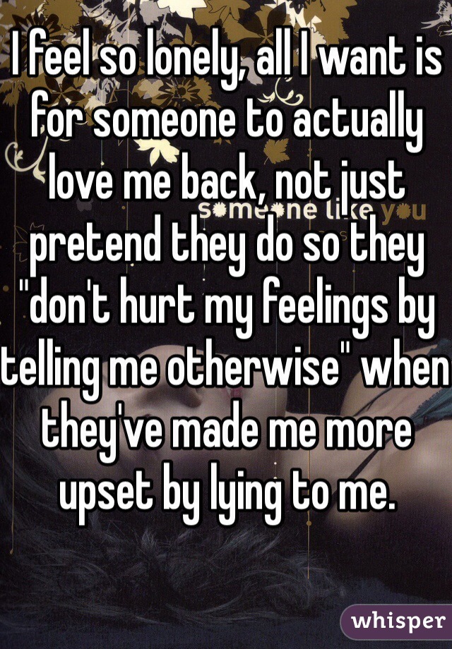 I feel so lonely, all I want is for someone to actually love me back, not just pretend they do so they "don't hurt my feelings by telling me otherwise" when they've made me more upset by lying to me.