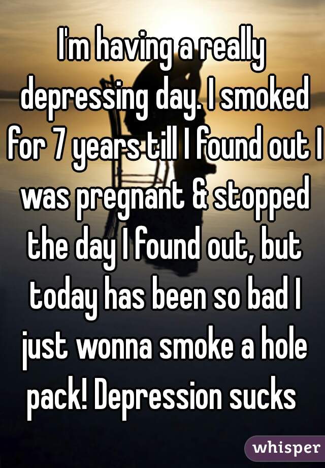 I'm having a really depressing day. I smoked for 7 years till I found out I was pregnant & stopped the day I found out, but today has been so bad I just wonna smoke a hole pack! Depression sucks 