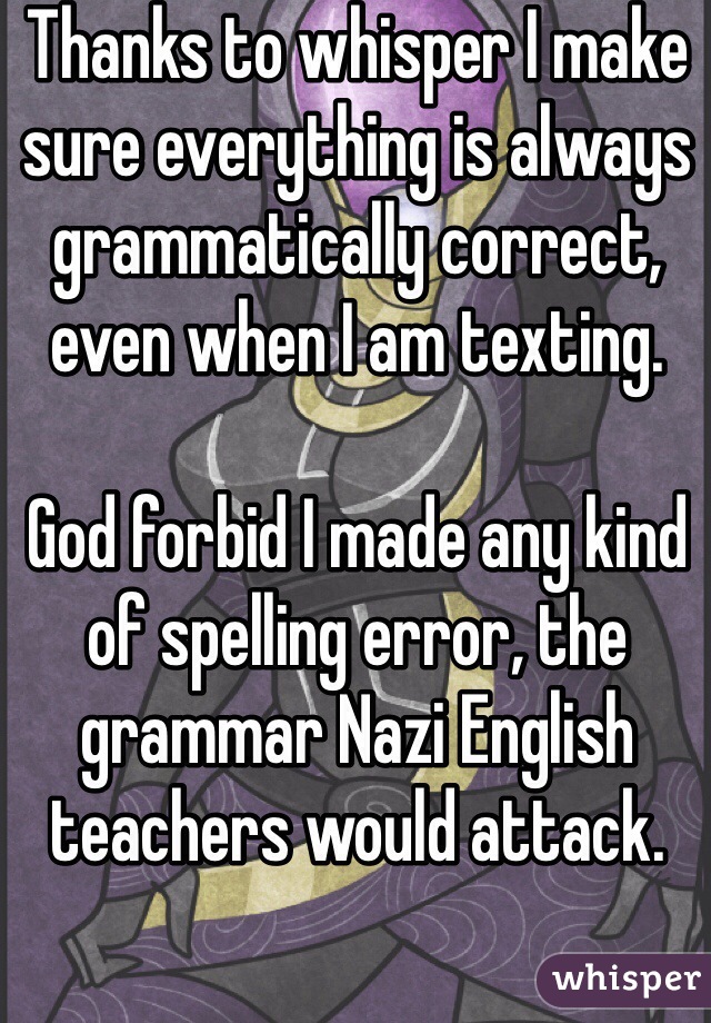 Thanks to whisper I make sure everything is always grammatically correct, even when I am texting. 

God forbid I made any kind of spelling error, the grammar Nazi English teachers would attack. 





