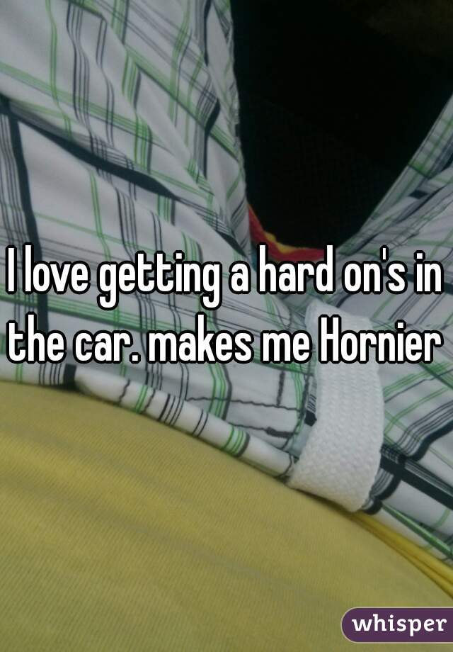 I love getting a hard on's in the car. makes me Hornier  