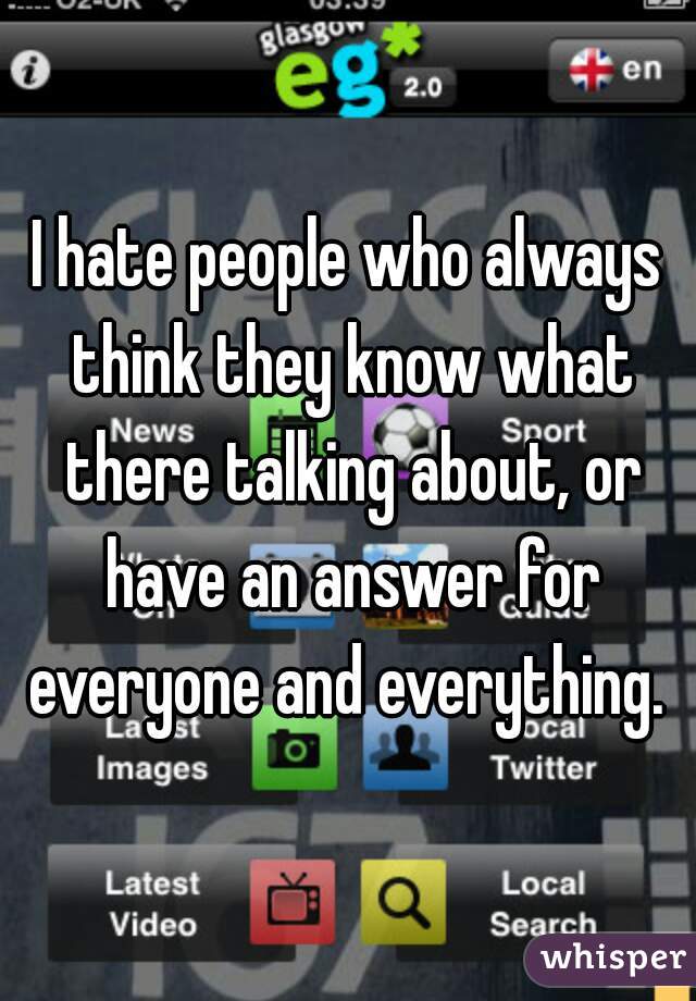 I hate people who always think they know what there talking about, or have an answer for everyone and everything. 