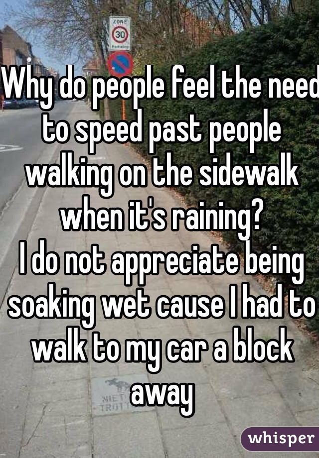 Why do people feel the need to speed past people walking on the sidewalk when it's raining? 
I do not appreciate being soaking wet cause I had to walk to my car a block away 