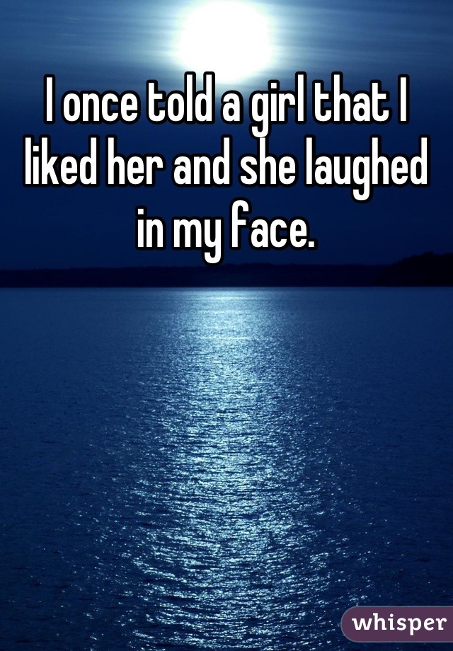 I once told a girl that I liked her and she laughed in my face.