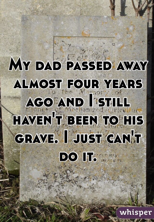 My dad passed away almost four years ago and I still haven't been to his grave. I just can't do it.