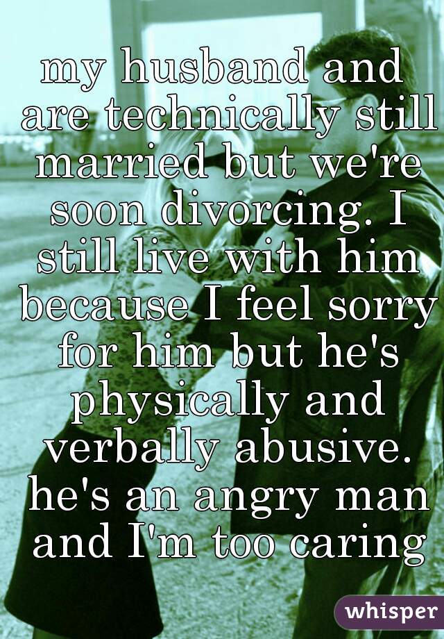 my husband and are technically still married but we're soon divorcing. I still live with him because I feel sorry for him but he's physically and verbally abusive. he's an angry man and I'm too caring