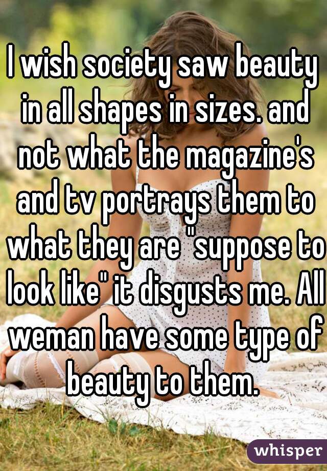 I wish society saw beauty in all shapes in sizes. and not what the magazine's and tv portrays them to what they are "suppose to look like" it disgusts me. All weman have some type of beauty to them. 