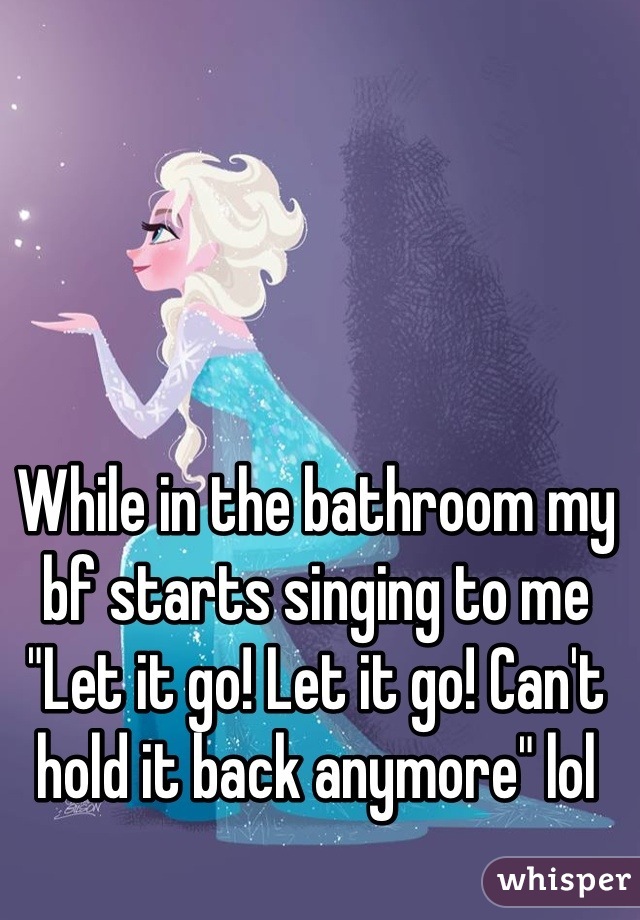 While in the bathroom my bf starts singing to me
"Let it go! Let it go! Can't hold it back anymore" lol