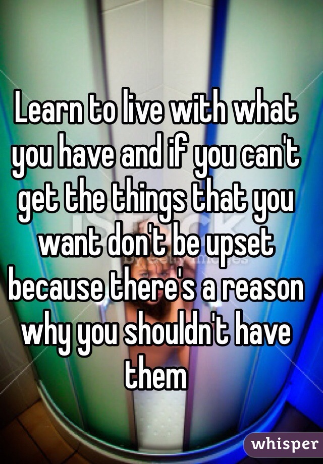 Learn to live with what you have and if you can't get the things that you want don't be upset because there's a reason why you shouldn't have them 