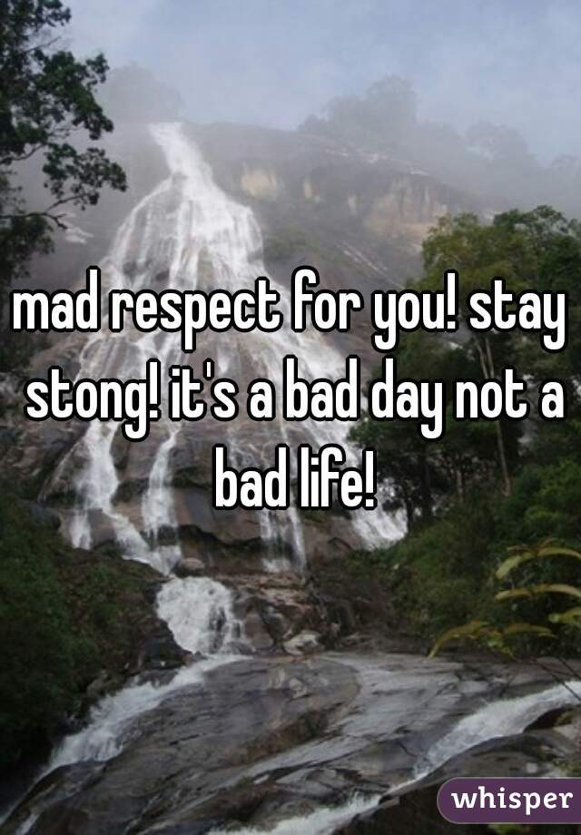 mad respect for you! stay stong! it's a bad day not a bad life!