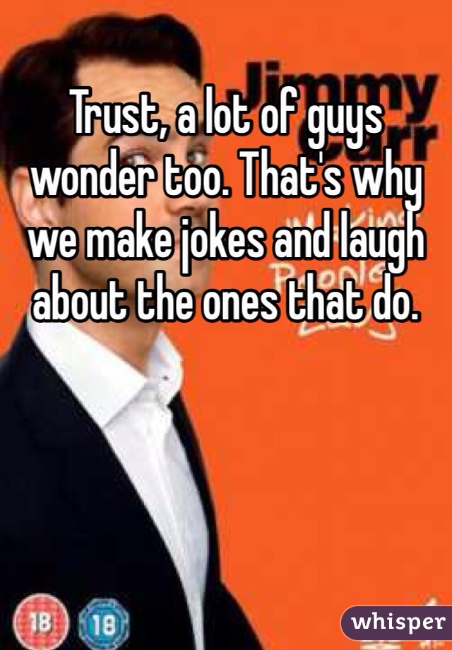 Trust, a lot of guys wonder too. That's why we make jokes and laugh about the ones that do.