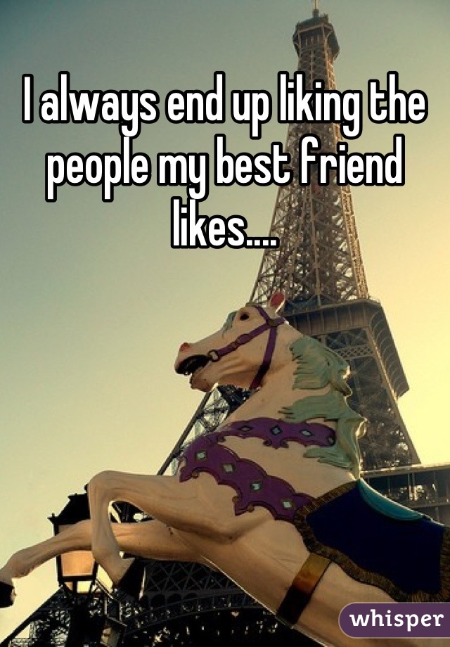 I always end up liking the people my best friend likes....