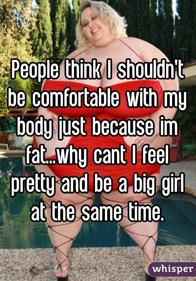 People think I shouldn't be comfortable with my body just because im fat...why cant I feel pretty and be a big girl at the same time.