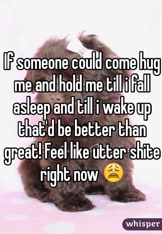 If someone could come hug me and hold me till i fall asleep and till i wake up that'd be better than great! Feel like utter shite right now 😩