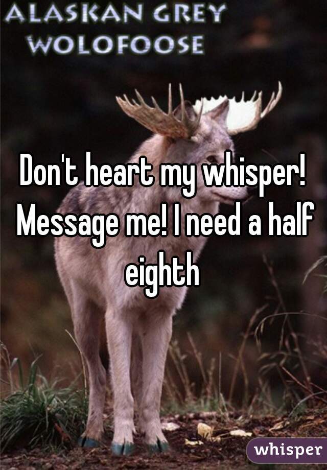 Don't heart my whisper! Message me! I need a half eighth 