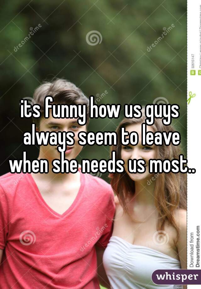 its funny how us guys always seem to leave when she needs us most..