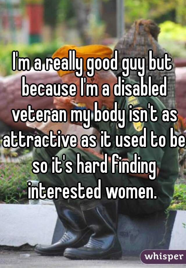 I'm a really good guy but because I'm a disabled veteran my body isn't as attractive as it used to be so it's hard finding interested women. 