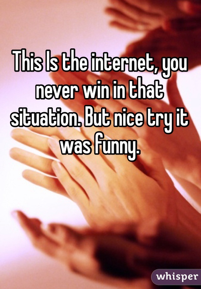 This Is the internet, you never win in that situation. But nice try it was funny.