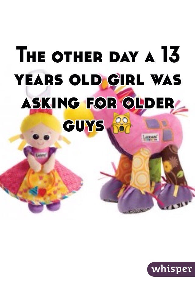 The other day a 13 years old girl was asking for older guys 🙀
