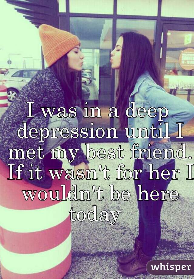 I was in a deep depression until I met my best friend. If it wasn't for her I wouldn't be here today  