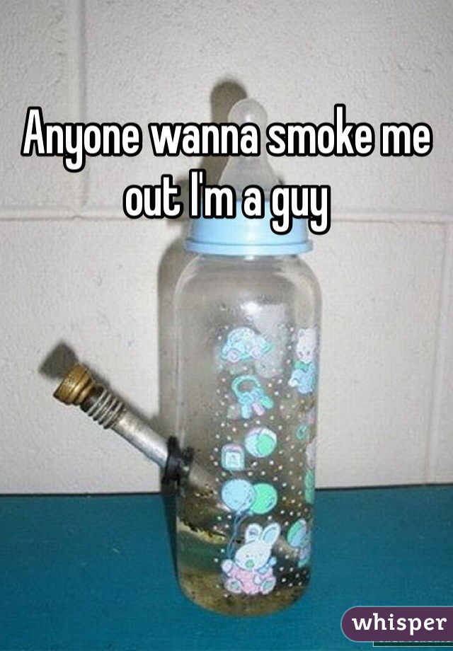 Anyone wanna smoke me out I'm a guy