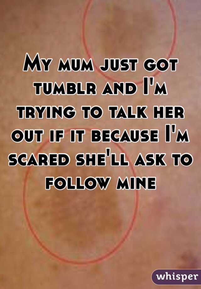 My mum just got tumblr and I'm trying to talk her out if it because I'm scared she'll ask to follow mine