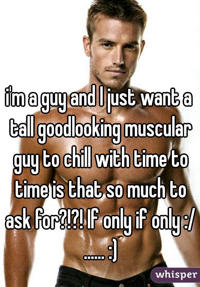 i'm a guy and I just want a tall goodlooking muscular guy to chill with time to time is that so much to ask for?!?! If only if only :/ ...... :)