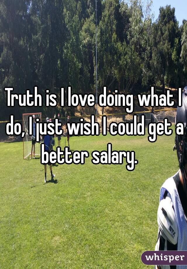 Truth is I love doing what I do, I just wish I could get a better salary.   