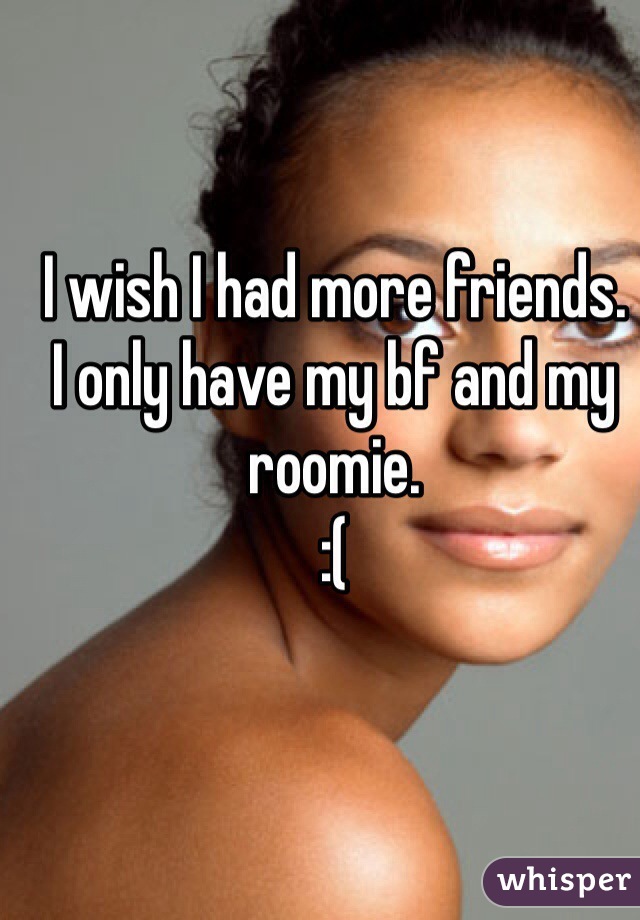 I wish I had more friends.
I only have my bf and my roomie.
:(